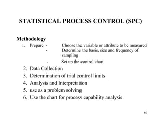 STATISTICAL PROCESS CONTROL (SPC) Methodology Prepare - Choose the variable or attribute to be measured -             Determine the basis, size and frequency of  sampling -  Set up the control chart 2. Data Collection 3. Determination of trial control limits 4. Analysis and Interpretation 5. use as a problem solving 6. Use the chart for process capability analysis 