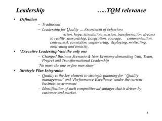 Leadership  …..TQM relevance Definition Traditional  Leadership for Quality … Assortment of behaviors  vision, hope, stimulation, mission, transformation  dreams to reality, stewardship, Integration, courage,  communication, consensual, conviction, empowering,  deploying, motivating, motivating and tenacity. ‘ Executive Leadership’-not the only one Changed Business Scenario & New Economy demanding Unit, Team, Project and Transformational Leadership ‘ No more the one or few men show’ Strategic Plan Integration Quality is the key element to strategic planning for ‘ Quality management’ and ‘Performance Excellence’ under the current business environment Identification of such competitive advantages that is driven by customer and market.  