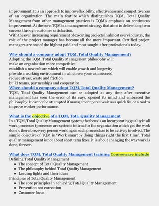 improvement. It isan approach toimproveflexibility, effectivenessand competitiveness
of an organization. The main feature which distinguishes TQM, Total Quality
Management from other management practices is TQM’s emphasis on continuous
improvement. At thecore, TQM isa management strategythat aims todeliver long term
success through customer satisfaction.
With theever increasing requirement ofexecuting projectsinalmost everyindustry, the
role of the project manager has become all the more important. Certified project
managers are one of the highest paid and most sought after professionals today.
Why should a company adopt TQM, Total Quality Management?
Adopting the TQM, Total Quality Management philosophy will:
make an organisation more competitive
establish a new culture which will enable growth and longevity
provide a working environment in which everyone can succeed
reduce stress, waste and friction
build teams, partnerships and cooperation
When should a company adopt TQM, Total Quality Management?
TQM, Total Quality Management can be adopted at any time after executive
management has seen the error of its ways, opened its mind and embraced the
philosophy. It cannot be attempted ifmanagement perceivesit asa quickfix, or a toolto
improve worker performance.
What is the objective of a TQM, Total Quality Management
In a TQM, TotalQualityManagement system, thefocusis on incorporating qualityinall
work processes (processes are systems internal to the organization which get the work
done); therefore, every person working on each processhas to be actively involved. The
simple objective of TQM is “Work smart by doing things right the first time”. Total
quality management is not about short term fixes, it is about changing the way work is
done, forever.
What does TQM, Total Quality Management training Courseware include
Defining Total Quality Management
● The concept of Total Quality Management
● The philosophy behind Total Quality Management
● Leading lights and their ideas
Principles of Total Quality Management
● The core principles in achieving Total Quality Management
● Prevention not correction
● Customer focus
 