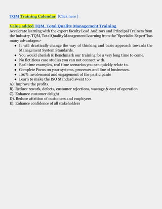 TQM Training Calendar [Click here ]
Value added TQM, Total Quality Management Training
Accelerate learning with the expert faculty Lead Auditors and Principal Trainers from
theIndustry. TQM, TotalQualityManagementLearning from the"Specialist Expert"has
many advantages:-
● It will drastically change the way of thinking and basic approach towards the
Management System Standards.
● You would cherish & Benchmark our training for a very long time to come.
● No fictitious case studies you can not connect with.
● Real time examples, real time scenarios you can quickly relate to.
● Complete Focus on your systems, processes and line of businesses.
● 100% involvement and engagement of the participants
● Learn to make the ISO Standard sweat to:-
A). Improve the profits.
B). Reduce rework, defects, customer rejections, wastage,& cost of operation
C). Enhance customer delight
D). Reduce attrition of customers and employees
E). Enhance confidence of all stakeholders
TQM, Total Quality Management
 