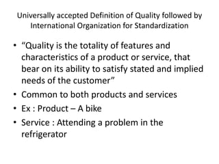 Universally accepted Definition of Quality followed by
International Organization for Standardization
• “Quality is the totality of features and
characteristics of a product or service, that
bear on its ability to satisfy stated and implied
needs of the customer”
• Common to both products and services
• Ex : Product – A bike
• Service : Attending a problem in the
refrigerator
 