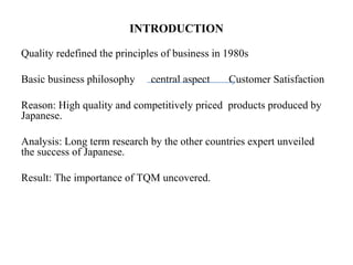 INTRODUCTION
Quality redefined the principles of business in 1980s
Basic business philosophy central aspect Customer Satisfaction
Reason: High quality and competitively priced products produced by
Japanese.
Analysis: Long term research by the other countries expert unveiled
the success of Japanese.
Result: The importance of TQM uncovered.
 