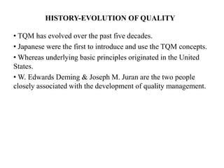 HISTORY-EVOLUTION OF QUALITY
• TQM has evolved over the past five decades.
• Japanese were the first to introduce and use the TQM concepts.
• Whereas underlying basic principles originated in the United
States.
• W. Edwards Deming & Joseph M. Juran are the two people
closely associated with the development of quality management.
 