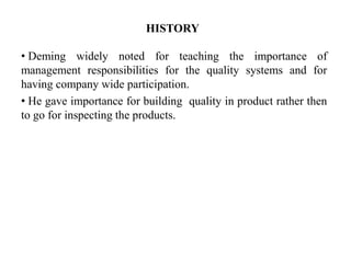 HISTORY
• Deming widely noted for teaching the importance of
management responsibilities for the quality systems and for
having company wide participation.
• He gave importance for building quality in product rather then
to go for inspecting the products.
 