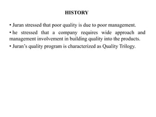 HISTORY
• Juran stressed that poor quality is due to poor management.
• he stressed that a company requires wide approach and
management involvement in building quality into the products.
• Juran’s quality program is characterized as Quality Trilogy.
 