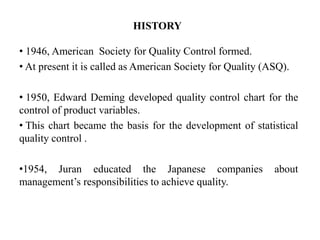 HISTORY
• 1946, American Society for Quality Control formed.
• At present it is called as American Society for Quality (ASQ).
• 1950, Edward Deming developed quality control chart for the
control of product variables.
• This chart became the basis for the development of statistical
quality control .
•1954, Juran educated the Japanese companies about
management’s responsibilities to achieve quality.
 