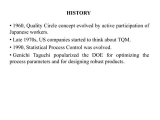 HISTORY
• 1960, Quality Circle concept evolved by active participation of
Japanese workers.
• Late 1970s, US companies started to think about TQM.
• 1990, Statistical Process Control was evolved.
• Genichi Taguchi popularized the DOE for optimizing the
process parameters and for designing robust products.
 