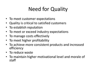Need for Quality
• To meet customer expectations
• Quality is critical to satisfied customers
• To establish reputation
• To meet or exceed industry expectations
• To manage costs effectively
• To meet higher profitability
• To achieve more consistent products and increased
efficiency
• To reduce waste
• To maintain higher motivational level and morale of
staff
 