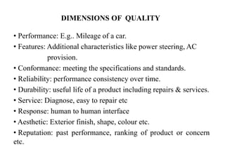 DIMENSIONS OF QUALITY
• Performance: E.g.. Mileage of a car.
• Features: Additional characteristics like power steering, AC
provision.
• Conformance: meeting the specifications and standards.
• Reliability: performance consistency over time.
• Durability: useful life of a product including repairs & services.
• Service: Diagnose, easy to repair etc
• Response: human to human interface
• Aesthetic: Exterior finish, shape, colour etc.
• Reputation: past performance, ranking of product or concern
etc.
 