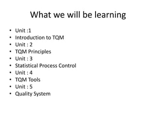 What we will be learning
• Unit :1
• Introduction to TQM
• Unit : 2
• TQM Principles
• Unit : 3
• Statistical Process Control
• Unit : 4
• TQM Tools
• Unit : 5
• Quality System
 