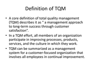 Definition of TQM
• A core definition of total quality management
(TQM) describes it as “ a management approach
to long-term success through customer
satisfaction”.
• In a TQM effort, all members of an organization
participate in improving processes, products,
services, and the culture in which they work.
• TQM can be summarized as a management
system for a customer-focused organization that
involves all employees in continual improvement.
 