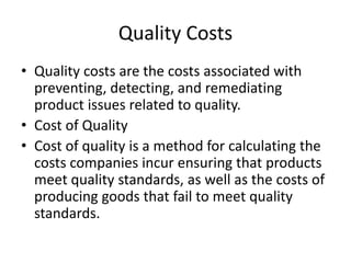 Quality Costs
• Quality costs are the costs associated with
preventing, detecting, and remediating
product issues related to quality.
• Cost of Quality
• Cost of quality is a method for calculating the
costs companies incur ensuring that products
meet quality standards, as well as the costs of
producing goods that fail to meet quality
standards.
 