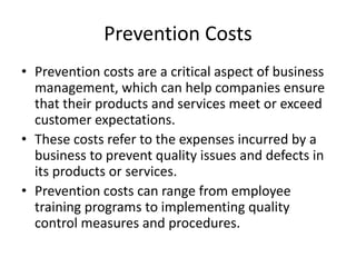 Prevention Costs
• Prevention costs are a critical aspect of business
management, which can help companies ensure
that their products and services meet or exceed
customer expectations.
• These costs refer to the expenses incurred by a
business to prevent quality issues and defects in
its products or services.
• Prevention costs can range from employee
training programs to implementing quality
control measures and procedures.
 