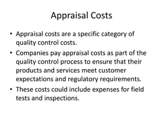 Appraisal Costs
• Appraisal costs are a specific category of
quality control costs.
• Companies pay appraisal costs as part of the
quality control process to ensure that their
products and services meet customer
expectations and regulatory requirements.
• These costs could include expenses for field
tests and inspections.
 