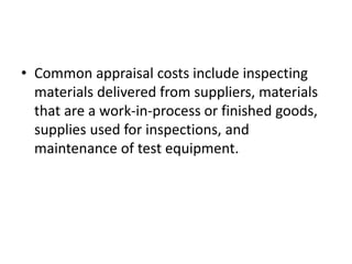 • Common appraisal costs include inspecting
materials delivered from suppliers, materials
that are a work-in-process or finished goods,
supplies used for inspections, and
maintenance of test equipment.
 