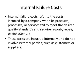 Internal Failure Costs
• Internal failure costs refer to the costs
incurred by a company when its products,
processes, or services fail to meet the desired
quality standards and require rework, repair,
or replacement.
• These costs are incurred internally and do not
involve external parties, such as customers or
suppliers.
 