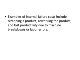 • Examples of internal failure costs include
scrapping a product, reworking the product,
and lost productivity due to machine
breakdowns or labor errors.
 