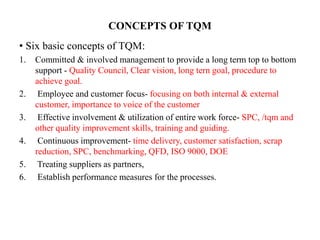CONCEPTS OF TQM
• Six basic concepts of TQM:
1. Committed & involved management to provide a long term top to bottom
support - Quality Council, Clear vision, long tern goal, procedure to
achieve goal.
2. Employee and customer focus- focusing on both internal & external
customer, importance to voice of the customer
3. Effective involvement & utilization of entire work force- SPC, /tqm and
other quality improvement skills, training and guiding.
4. Continuous improvement- time delivery, customer satisfaction, scrap
reduction, SPC, benchmarking, QFD, ISO 9000, DOE
5. Treating suppliers as partners,
6. Establish performance measures for the processes.
 