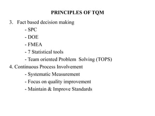 PRINCIPLES OF TQM
3. Fact based decision making
- SPC
- DOE
- FMEA
- 7 Statistical tools
- Team oriented Problem Solving (TOPS)
4. Continuous Process Involvement
- Systematic Measurement
- Focus on quality improvement
- Maintain & Improve Standards
 