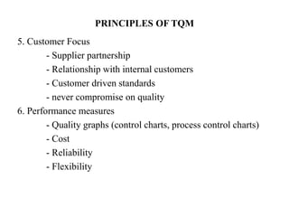 PRINCIPLES OF TQM
5. Customer Focus
- Supplier partnership
- Relationship with internal customers
- Customer driven standards
- never compromise on quality
6. Performance measures
- Quality graphs (control charts, process control charts)
- Cost
- Reliability
- Flexibility
 