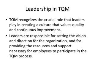 Leadership in TQM
• TQM recognizes the crucial role that leaders
play in creating a culture that values quality
and continuous improvement.
• Leaders are responsible for setting the vision
and direction for the organization, and for
providing the resources and support
necessary for employees to participate in the
TQM process.
 