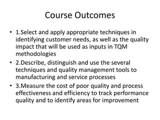 Course Outcomes
• 1.Select and apply appropriate techniques in
identifying customer needs, as well as the quality
impact that will be used as inputs in TQM
methodologies
• 2.Describe, distinguish and use the several
techniques and quality management tools to
manufacturing and service processes
• 3.Measure the cost of poor quality and process
effectiveness and efficiency to track performance
quality and to identify areas for improvement
 