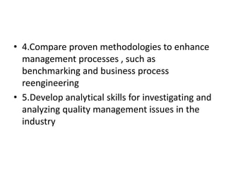 • 4.Compare proven methodologies to enhance
management processes , such as
benchmarking and business process
reengineering
• 5.Develop analytical skills for investigating and
analyzing quality management issues in the
industry
 