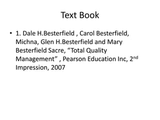 Text Book
• 1. Dale H.Besterfield , Carol Besterfield,
Michna, Glen H.Besterfield and Mary
Besterfield Sacre, “Total Quality
Management” , Pearson Education Inc, 2nd
Impression, 2007
 