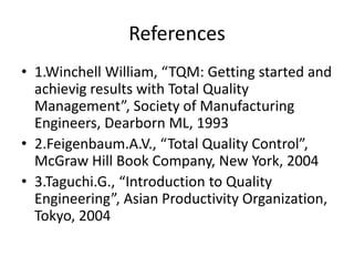 References
• 1.Winchell William, “TQM: Getting started and
achievig results with Total Quality
Management”, Society of Manufacturing
Engineers, Dearborn ML, 1993
• 2.Feigenbaum.A.V., “Total Quality Control”,
McGraw Hill Book Company, New York, 2004
• 3.Taguchi.G., “Introduction to Quality
Engineering”, Asian Productivity Organization,
Tokyo, 2004
 