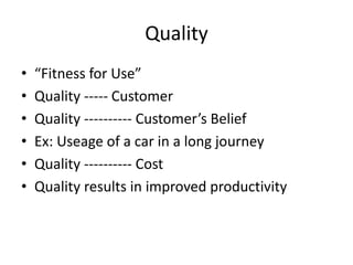 Quality
• “Fitness for Use”
• Quality ----- Customer
• Quality ---------- Customer’s Belief
• Ex: Useage of a car in a long journey
• Quality ---------- Cost
• Quality results in improved productivity
 