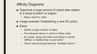 Affinity Diagrams
■ Organizes a large amount of verbal data related
to a broad problem or subject
– Ideas, opinions, facts
■ Usage example: Establishing a new QC policy
■ Steps:
– Gather a large number of ideas
– Put individual ideas on cards or sticky notes
– As a team, group the ideas according to natural
“affinity” or relationship to each other
– These natural groups become “strategic factors”
 