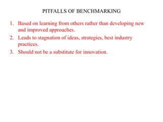 PITFALLS OF BENCHMARKING
1. Based on learning from others rather than developing new
and improved approaches.
2. Leads to stagnation of ideas, strategies, best industry
practices.
3. Should not be a substitute for innovation.
 
