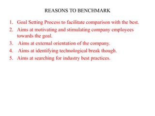 REASONS TO BENCHMARK
1. Goal Setting Process to facilitate comparison with the best.
2. Aims at motivating and stimulating company employees
towards the goal.
3. Aims at external orientation of the company.
4. Aims at identifying technological break though.
5. Aims at searching for industry best practices.
 