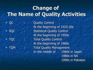 Change of  The Name of Quality Activities QC : Quality Control At the beginning of 1910-20s SQC  : Statistical Quality Control   At the beginning of 1950s TQC : Total Quality Control At the beginning of 1960s TQM : Total Quality Management In the middle of  1960s in Japan 1980s in NA 1990s in Pakistan 