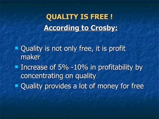 QUALITY IS FREE ! According to Crosby: Quality is not only free, it is profit maker  Increase of 5% -10% in profitability by concentrating on quality  Quality provides a lot of money for free  