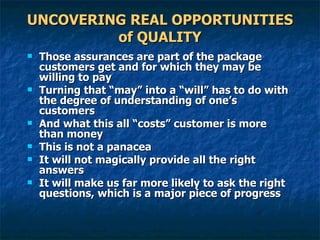 UNCOVERING REAL OPPORTUNITIES of QUALITY Those assurances are part of the package customers get and for which they may be willing to pay Turning that “may” into a “will” has to do with the degree of understanding of one’s customers And what this all “costs” customer is more than money This is not a panacea  It will not magically provide all the right answers It will make us far more likely to ask the right questions, which is a major piece of progress  