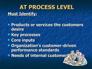 AT PROCESS LEVEL Must Identify: Products or services the customers desire Key processes  Core inputs Organization’s customer-driven performance standards Needs of internal customers 