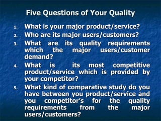 Five Questions of Your Quality What is your major product/service? Who are its major users/customers? What are its quality requirements which the major users/customer demand? What is  its most competitive product/service which is provided by your competitor? What kind of comparative study do you have between you product/service and you competitor’s for the quality requirements from the major users/customers? 