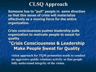 Someone has to “pull” people in  same direction so that this sense of crisis will materialize effectively as a moving force for the entire organization. Crisis consciousness pushes leadership pulls  organization to motivate people to sweat for quality . “ C risis Consciousness &  L eadership Make People  S weat for  Q uality CLSQ Approach vision approach for TQM promotion needs to conduct an aggressive public relations activity so that people fully understand integrity of the vision. 