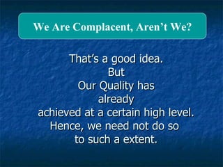 That’s a good idea. But Our Quality has already achieved at a certain high level. Hence, we need not do so  to such a extent. We Are Complacent, Aren’t We? 