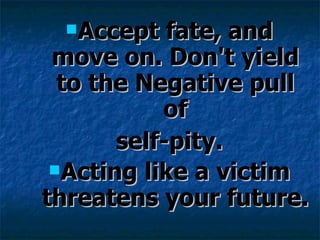 Accept fate, and move on. Don't yield to the Negative pull of self-pity.  Acting like a victim threatens your future. 