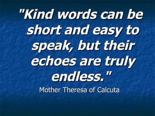 "Kind words can be short and easy to speak, but their echoes are truly endless."   Mother Theresa of Calcuta  