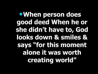 When person does good deed When he or she didn’t have to, God looks down & smiles & says “for this moment alone it was worth creating world” 