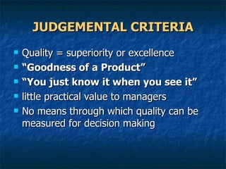 JUDGEMENTAL CRITERIA Quality = superiority or excellence “ Goodness of a Product” “ You just know it when you see it” little practical value to managers No means through which quality can be measured for decision making  