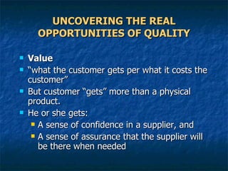 UNCOVERING THE REAL OPPORTUNITIES OF QUALITY Value “ what the customer gets per what it costs the customer” But customer “gets” more than a physical product. He or she gets: A sense of confidence in a supplier, and A sense of assurance that the supplier will be there when needed  