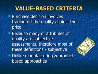 VALUE-BASED CRITERIA Purchase decision involves trading off the quality against the price Because many of attributes of quality are subjective assessments, therefore most of these definitions - subjective Unlike manufacturing & product-based approaches 