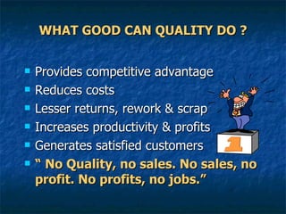 WHAT GOOD CAN QUALITY DO ? Provides competitive advantage Reduces costs  Lesser returns, rework & scrap Increases productivity & profits Generates satisfied customers “  No Quality, no sales. No sales, no profit. No profits, no jobs.”  
