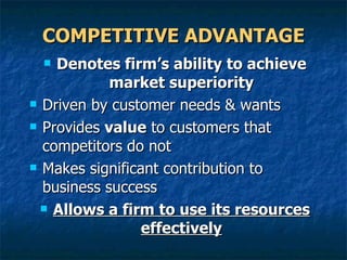 COMPETITIVE ADVANTAGE Denotes firm’s ability to achieve market superiority Driven by customer needs & wants Provides  value  to customers that competitors do not Makes significant contribution to business success  Allows a firm to use its resources effectively 