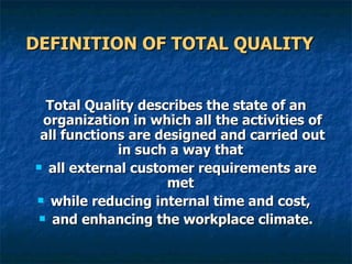DEFINITION OF TOTAL QUALITY   Total Quality describes the state of an organization in which all the activities of all functions are designed and carried out in such a way that  all external customer requirements are met  while reducing internal time and cost,  and enhancing the workplace climate. 