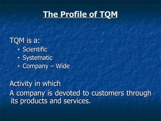 The Profile of TQM TQM is a: Scientific Systematic Company – Wide Activity in which A company is devoted to customers through its products and services. 